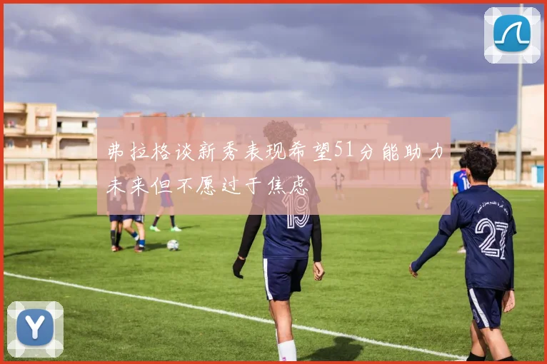 弗拉格谈新秀表现希望51分能助力未来但不愿过于焦虑