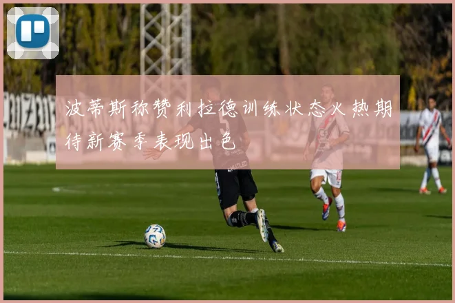 波蒂斯称赞利拉德训练状态火热期待新赛季表现出色