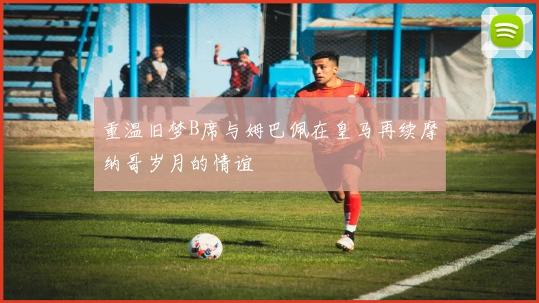 重温旧梦B席与姆巴佩在皇马再续摩纳哥岁月的情谊