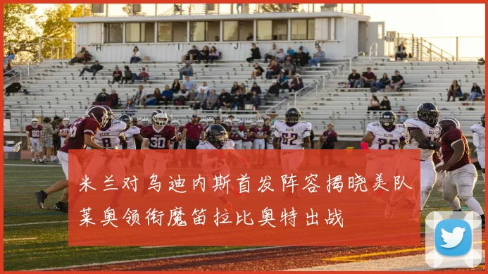 米兰对乌迪内斯首发阵容揭晓美队莱奥领衔魔笛拉比奥特出战