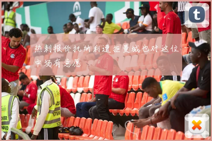 热刺报价托纳利遭拒曼城也对这位中场有意愿