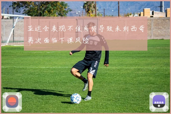 亚运会表现不佳或将导致米利西奇再次面临下课风险