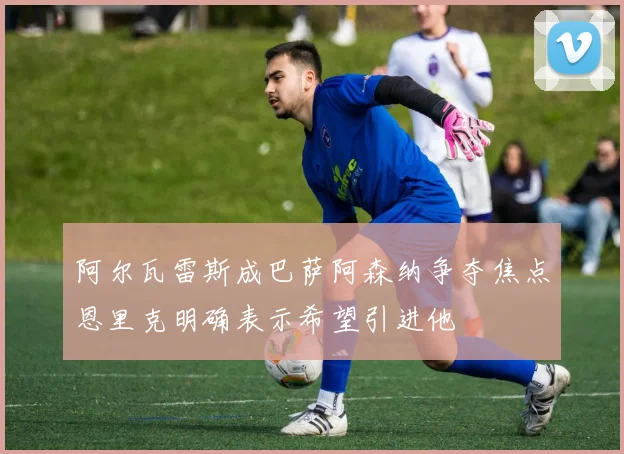 阿尔瓦雷斯成巴萨阿森纳争夺焦点恩里克明确表示希望引进他