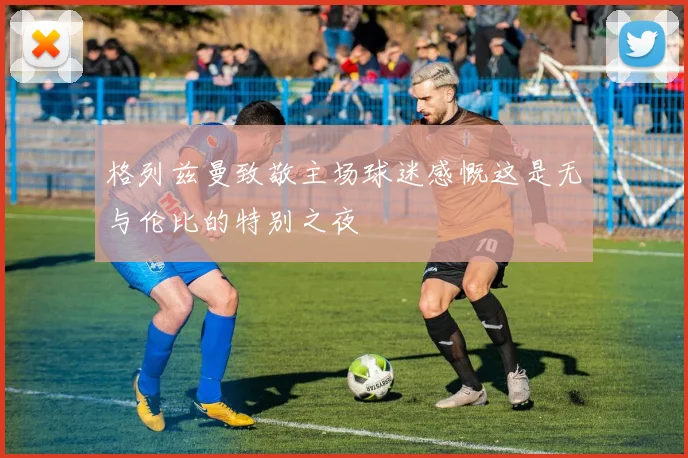 格列兹曼致敬主场球迷感慨这是无与伦比的特别之夜