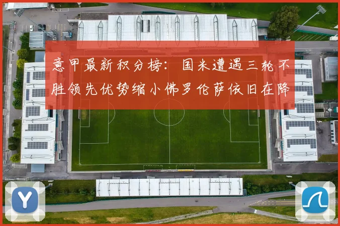 意甲最新积分榜：国米遭遇三轮不胜领先优势缩小佛罗伦萨依旧在降级区边缘挣扎
