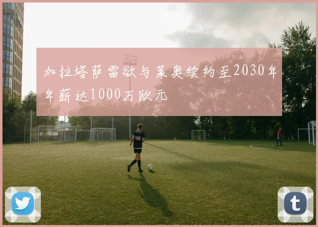 加拉塔萨雷欲与莱奥续约至2030年年薪达1000万欧元
