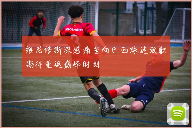 维尼修斯深感痛苦向巴西球迷致歉期待重返巅峰时刻