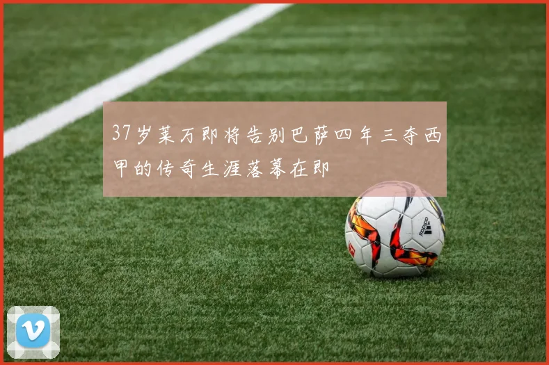 37岁莱万即将告别巴萨四年三夺西甲的传奇生涯落幕在即
