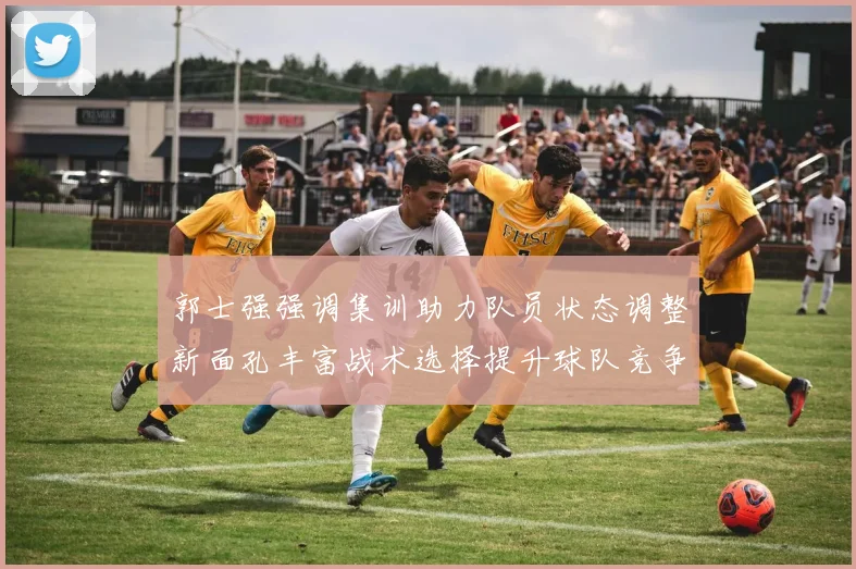 郭士强强调集训助力队员状态调整新面孔丰富战术选择提升球队竞争力