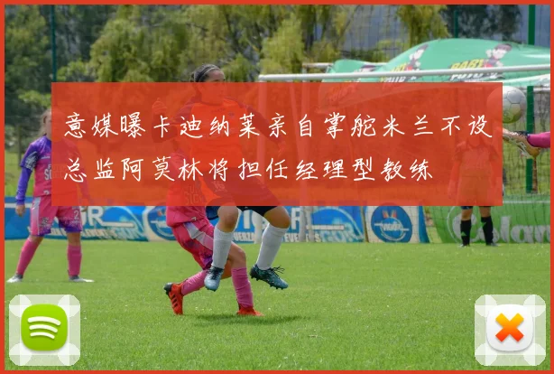 意媒曝卡迪纳莱亲自掌舵米兰不设总监阿莫林将担任经理型教练