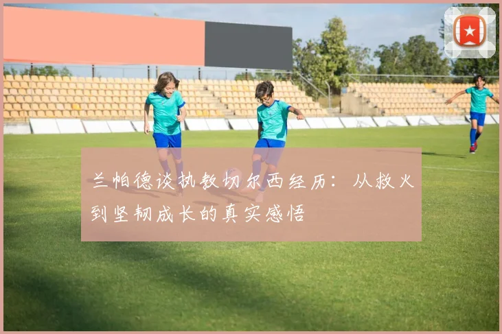 兰帕德谈执教切尔西经历：从救火到坚韧成长的真实感悟