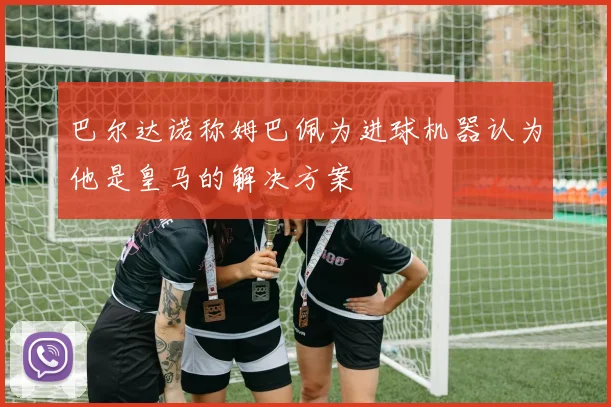 巴尔达诺称姆巴佩为进球机器认为他是皇马的解决方案