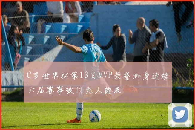 C罗世界杯第13日MVP荣誉加身连续六届赛事破门无人能及