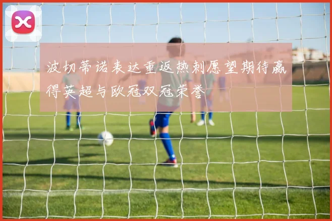 波切蒂诺表达重返热刺愿望期待赢得英超与欧冠双冠荣誉