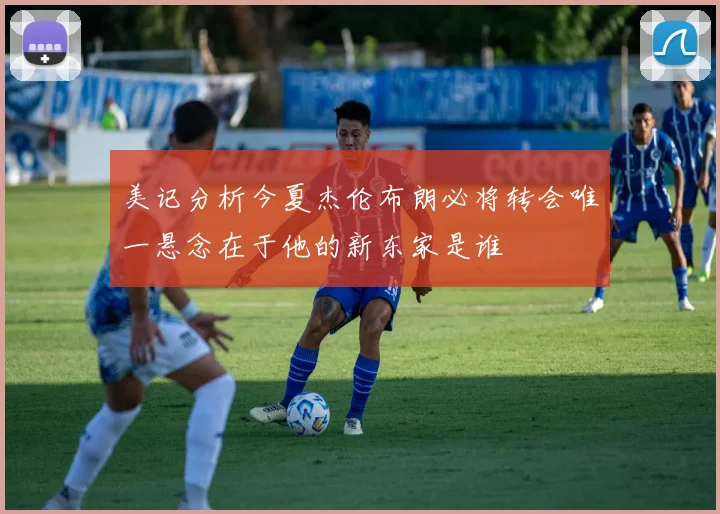 美记分析今夏杰伦布朗必将转会唯一悬念在于他的新东家是谁