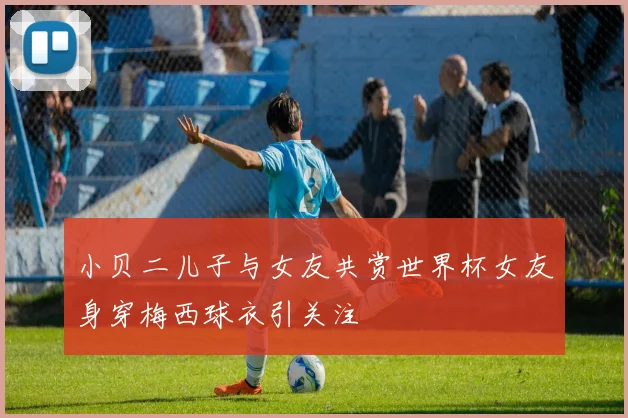 小贝二儿子与女友共赏世界杯女友身穿梅西球衣引关注