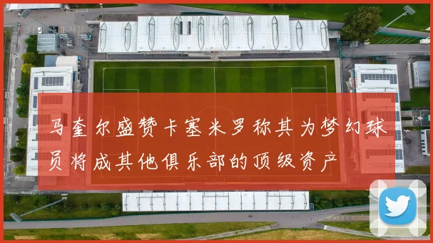 马奎尔盛赞卡塞米罗称其为梦幻球员将成其他俱乐部的顶级资产