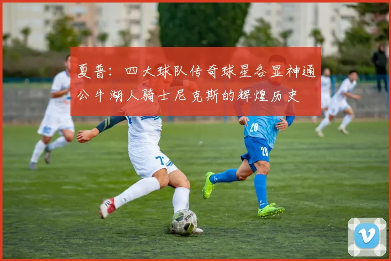 夏普：四大球队传奇球星各显神通公牛湖人骑士尼克斯的辉煌历史