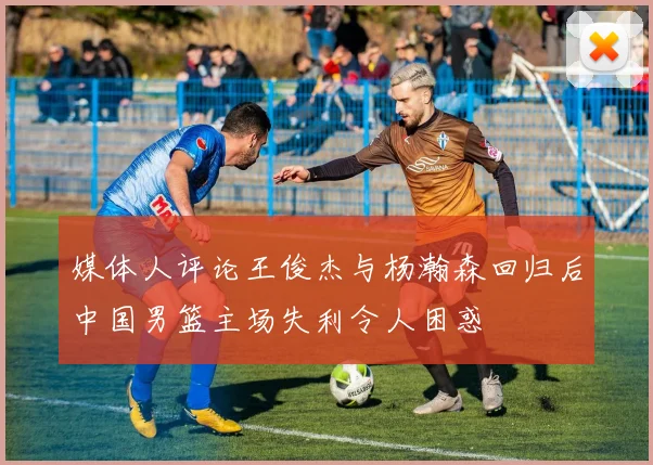 媒体人评论王俊杰与杨瀚森回归后中国男篮主场失利令人困惑
