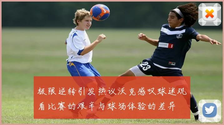 极限逆转引发热议沃克感叹球迷观看比赛的艰辛与球场体验的差异