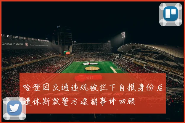 哈登因交通违规被拦下自报身份后遭休斯敦警方逮捕事件回顾