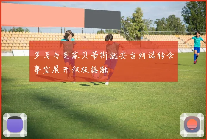 罗马与皇家贝蒂斯就安吉利诺转会事宜展开积极接触