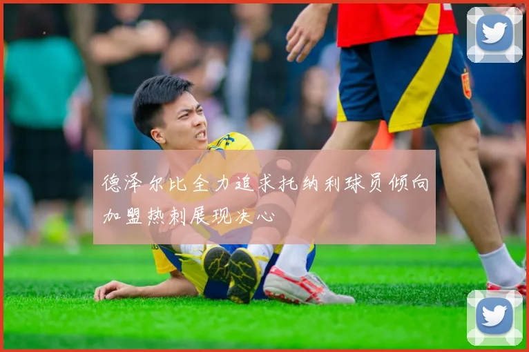 德泽尔比全力追求托纳利球员倾向加盟热刺展现决心