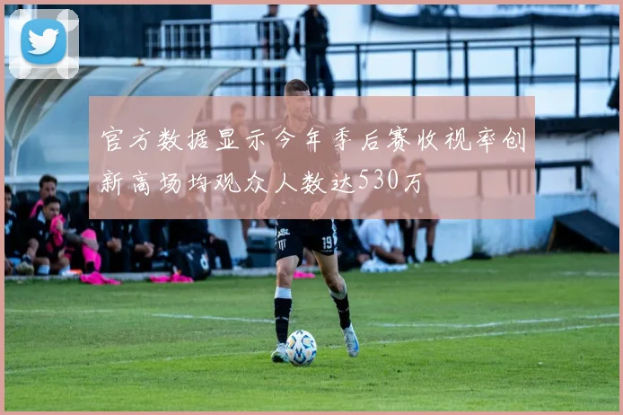 官方数据显示今年季后赛收视率创新高场均观众人数达530万