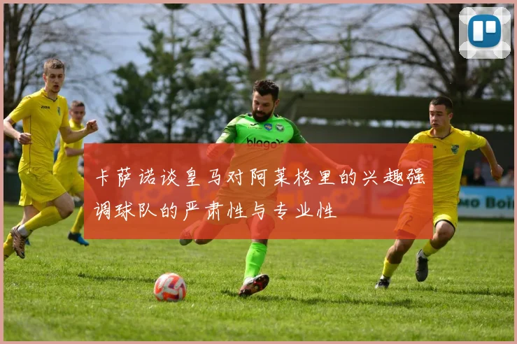 卡萨诺谈皇马对阿莱格里的兴趣强调球队的严肃性与专业性
